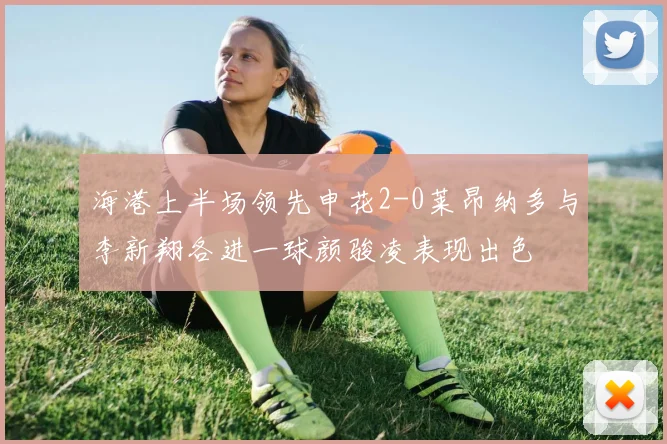 海港上半场领先申花2-0莱昂纳多与李新翔各进一球颜骏凌表现出色